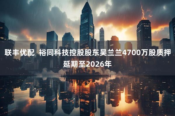 联丰优配  裕同科技控股股东吴兰兰4700万股质押延期至2026年