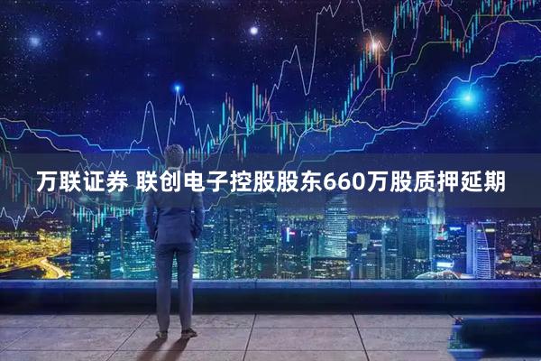 万联证券 联创电子控股股东660万股质押延期