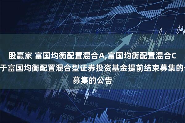 股赢家 富国均衡配置混合A,富国均衡配置混合C: 关于富国均衡配置混合型证券投资基金提前结束募集的公告