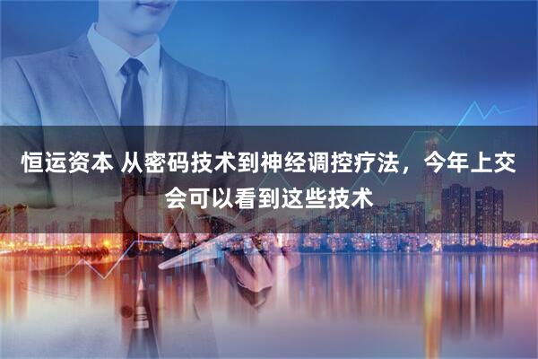 恒运资本 从密码技术到神经调控疗法，今年上交会可以看到这些技术