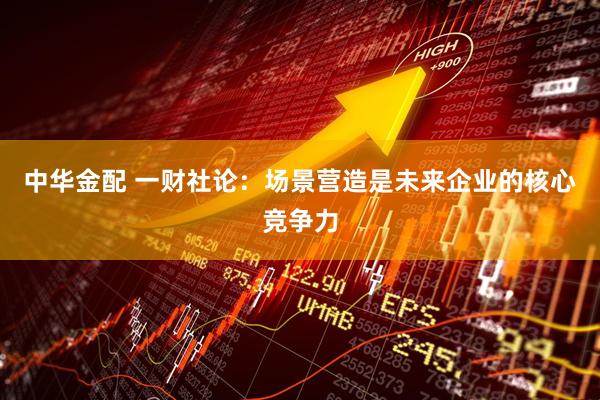 中华金配 一财社论：场景营造是未来企业的核心竞争力