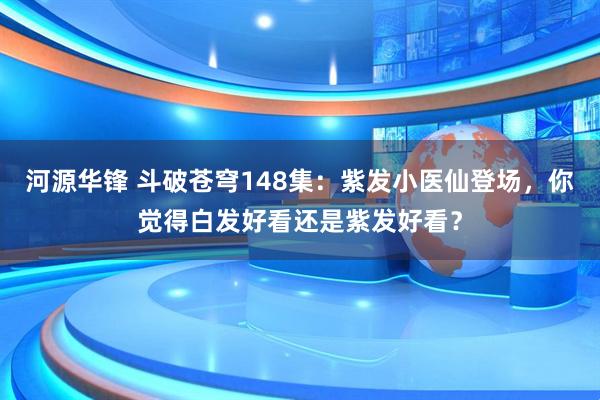 河源华锋 斗破苍穹148集：紫发小医仙登场，你觉得白发好看还是紫发好看？