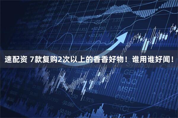 速配资 7款复购2次以上的香香好物！谁用谁好闻！