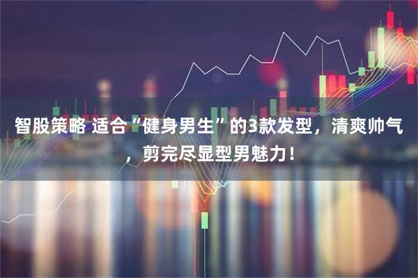 智股策略 适合“健身男生”的3款发型，清爽帅气，剪完尽显型男魅力！