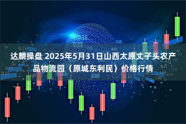 达麟操盘 2025年5月31日山西太原丈子头农产品物流园（原城东利民）价格行情