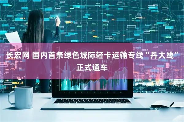 长宏网 国内首条绿色城际轻卡运输专线“丹大线”正式通车