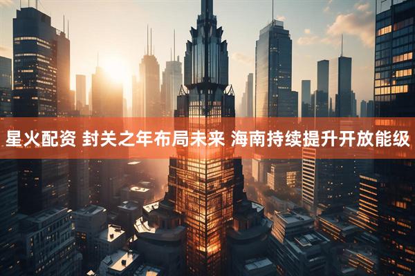 星火配资 封关之年布局未来 海南持续提升开放能级