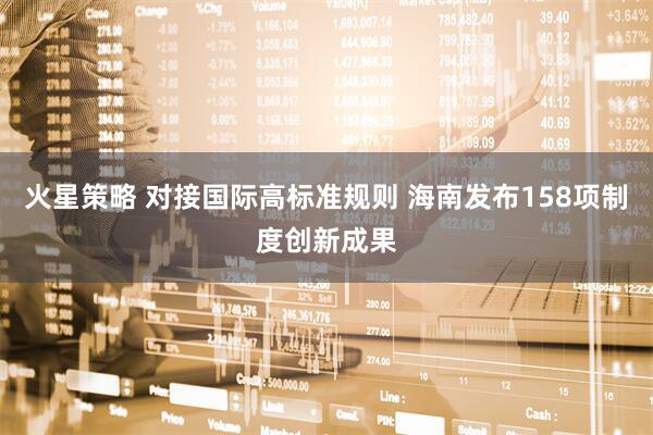 火星策略 对接国际高标准规则 海南发布158项制度创新成果