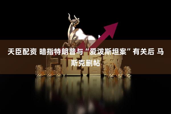 天臣配资 暗指特朗普与“爱泼斯坦案”有关后 马斯克删帖