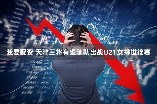 我要配资 天津三将有望随队出战U21女排世锦赛