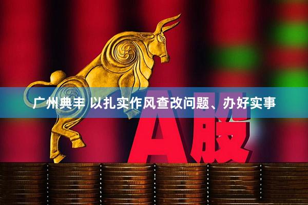 广州典丰 以扎实作风查改问题、办好实事