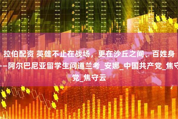 拉伯配资 英雄不止在战场，更在沙丘之间、百姓身旁——阿尔巴尼亚留学生问道兰考_安娜_中国共产党_焦守云