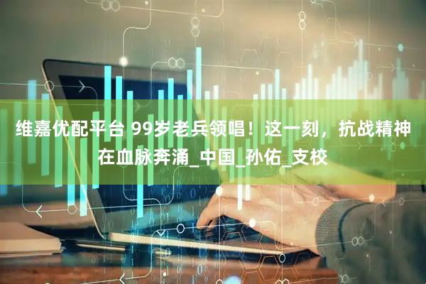 维嘉优配平台 99岁老兵领唱！这一刻，抗战精神在血脉奔涌_中国_孙佑_支校