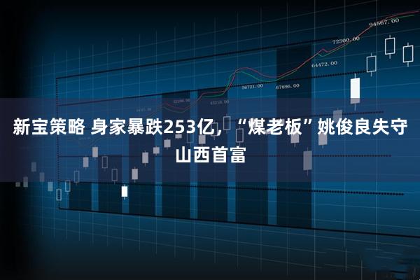 新宝策略 身家暴跌253亿，“煤老板”姚俊良失守山西首富