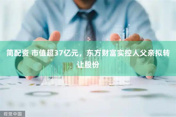 简配资 市值超37亿元，东方财富实控人父亲拟转让股份