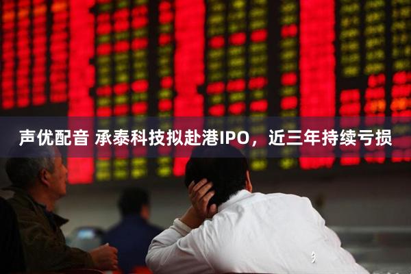 声优配音 承泰科技拟赴港IPO，近三年持续亏损
