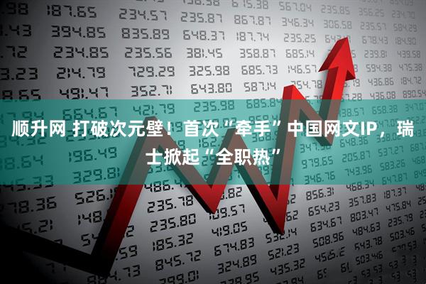 顺升网 打破次元壁！首次“牵手”中国网文IP，瑞士掀起“全职热”