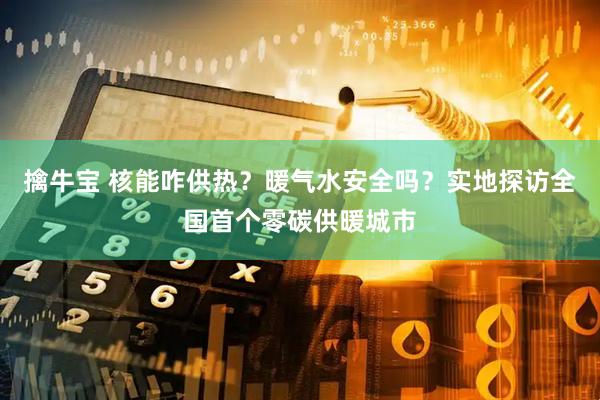 擒牛宝 核能咋供热？暖气水安全吗？实地探访全国首个零碳供暖城市