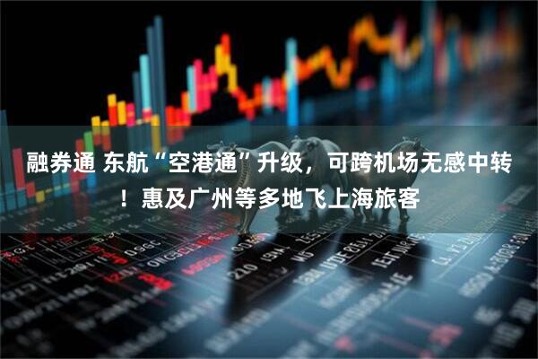 融券通 东航“空港通”升级，可跨机场无感中转！惠及广州等多地飞上海旅客