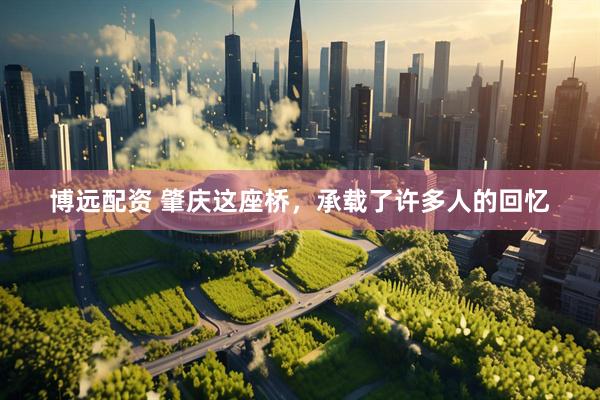 博远配资 肇庆这座桥，承载了许多人的回忆