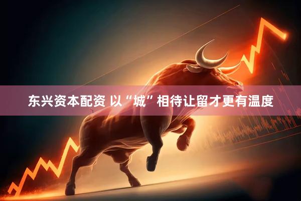 东兴资本配资 以“城”相待让留才更有温度