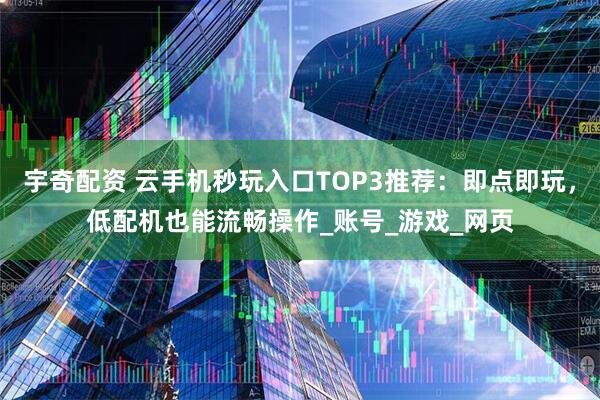 宇奇配资 云手机秒玩入口TOP3推荐：即点即玩，低配机也能流畅操作_账号_游戏_网页