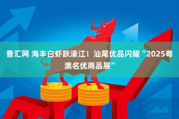 普汇网 海丰白虾跃濠江！汕尾优品闪耀“2025粤澳名优商品展”