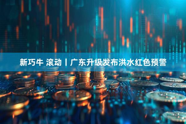 新巧牛 滚动丨广东升级发布洪水红色预警