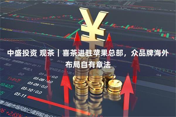 中盛投资 观茶｜喜茶进驻苹果总部，众品牌海外布局自有章法