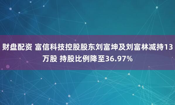 财盘配资 富信科技控股股东刘富坤及刘富林减持13万股 持股比例降至36.97%