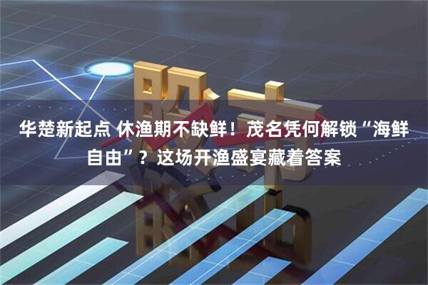 华楚新起点 休渔期不缺鲜！茂名凭何解锁“海鲜自由”？这场开渔盛宴藏着答案