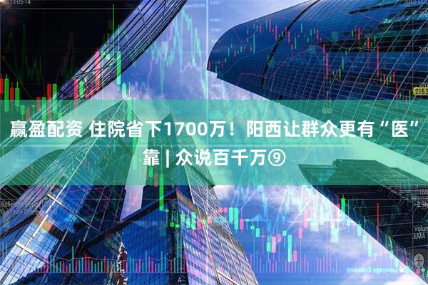 赢盈配资 住院省下1700万！阳西让群众更有“医”靠 | 众说百千万⑨