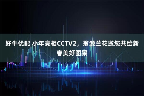 好牛优配 小年亮相CCTV2，翁源兰花邀您共绘新春美好图景