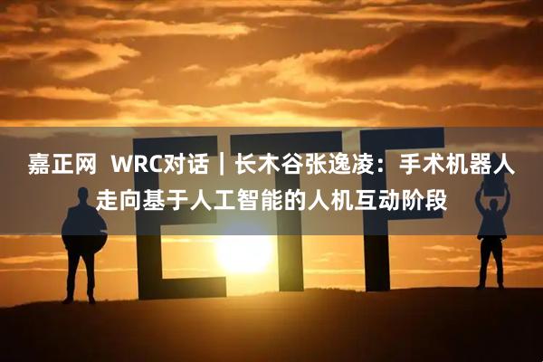 嘉正网  WRC对话｜长木谷张逸凌：手术机器人走向基于人工智能的人机互动阶段