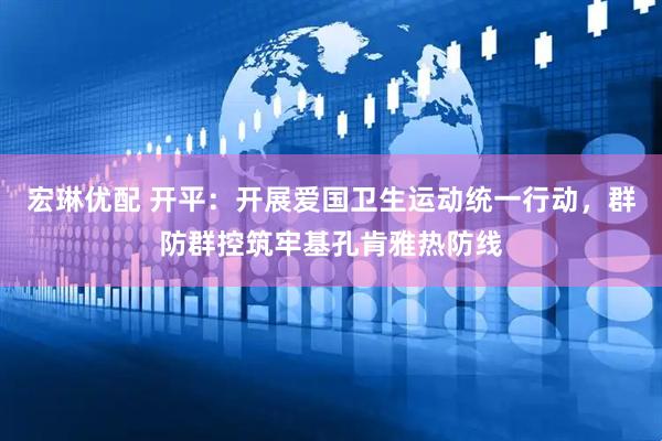 宏琳优配 开平：开展爱国卫生运动统一行动，群防群控筑牢基孔肯雅热防线