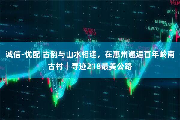 诚信-优配 古韵与山水相逢，在惠州邂逅百年岭南古村｜寻迹218最美公路